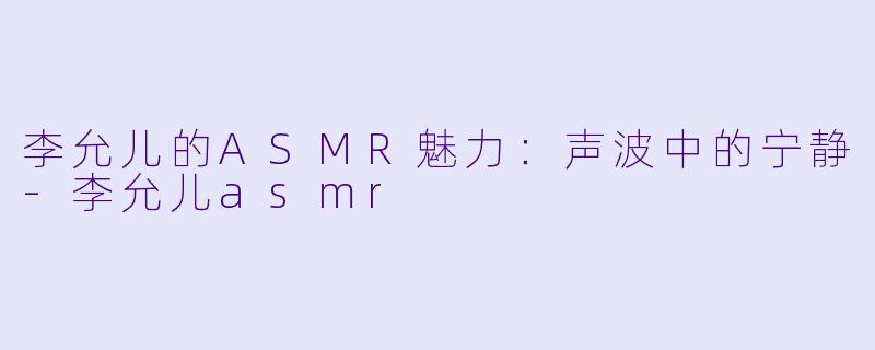 李允儿的ASMR魅力：声波中的宁静-李允儿asmr