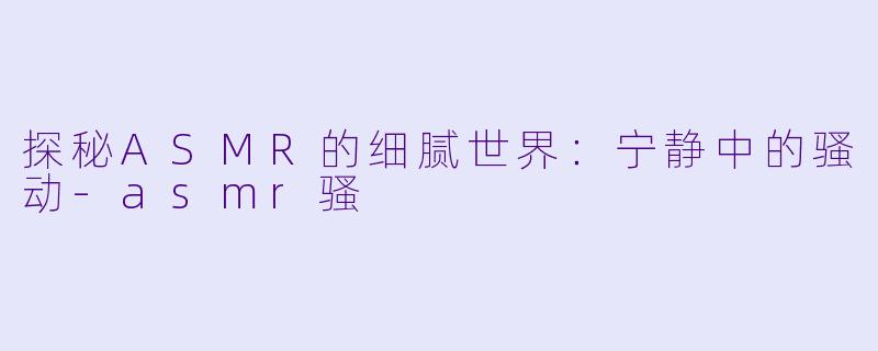 探秘ASMR的细腻世界：宁静中的骚动-asmr骚