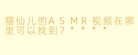 猫仙儿的ASMR视频在哪里可以找到？****