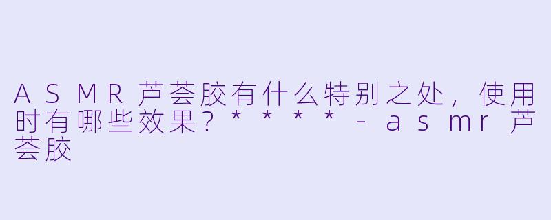 ASMR芦荟胶有什么特别之处,使用时有哪些效果?****