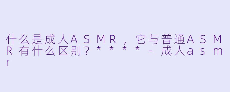 什么是成人ASMR,它与普通ASMR有什么区别?****
