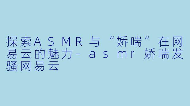探索ASMR与“娇喘”在网易云的魅力-asmr娇喘发骚网易云
