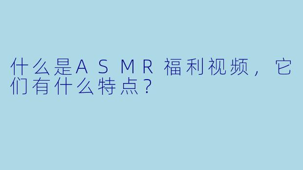 什么是ASMR福利视频,它们有什么特点?