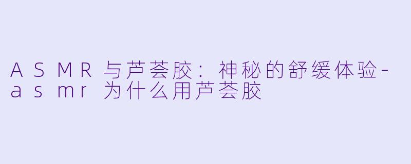 ASMR与芦荟胶：神秘的舒缓体验-asmr为什么用芦荟胶