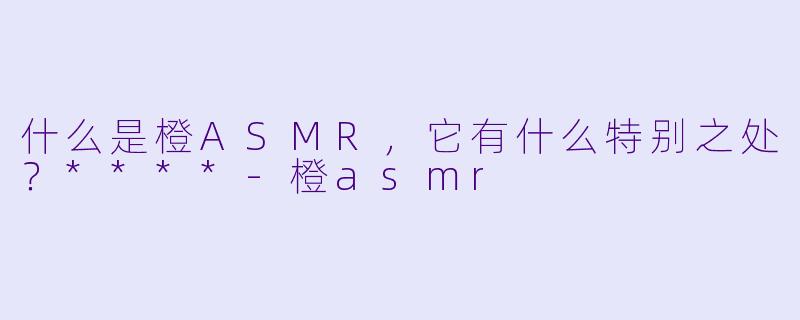 什么是橙ASMR,它有什么特别之处?****