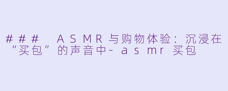 ### ASMR与购物体验：沉浸在“买包”的声音中-asmr买包
