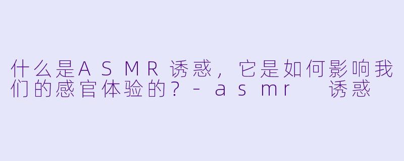 什么是ASMR诱惑,它是如何影响我们的感官体验的?