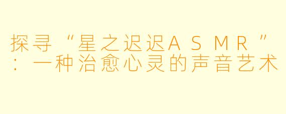 探寻“星之迟迟ASMR”:一种治愈心灵的声音艺术