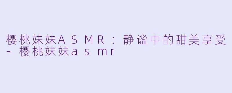 樱桃妹妹ASMR：静谧中的甜美享受-樱桃妹妹asmr