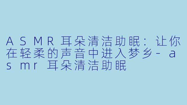 ASMR耳朵清洁助眠：让你在轻柔的声音中进入梦乡-asmr耳朵清洁助眠