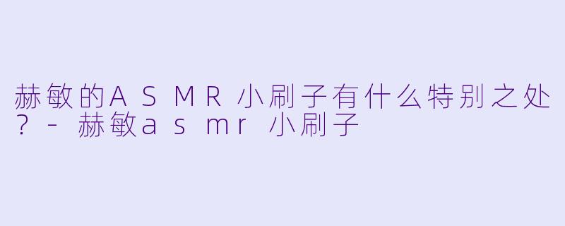 赫敏的ASMR小刷子有什么特别之处？