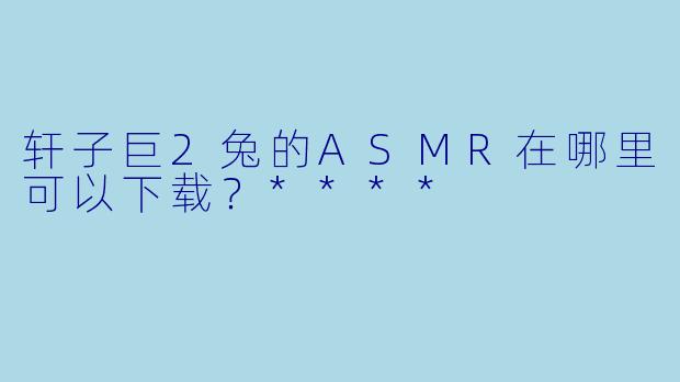 轩子巨2兔的ASMR在哪里可以下载?****