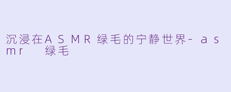 沉浸在ASMR绿毛的宁静世界-asmr 绿毛