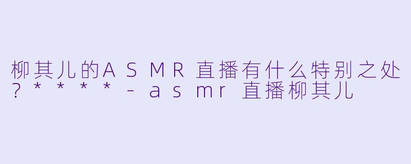 柳其儿的ASMR直播有什么特别之处?****
