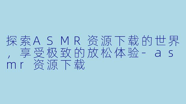 探索ASMR资源下载的世界，享受极致的放松体验-asmr资源下载