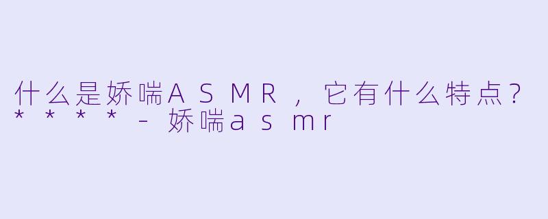 什么是娇喘ASMR,它有什么特点?****