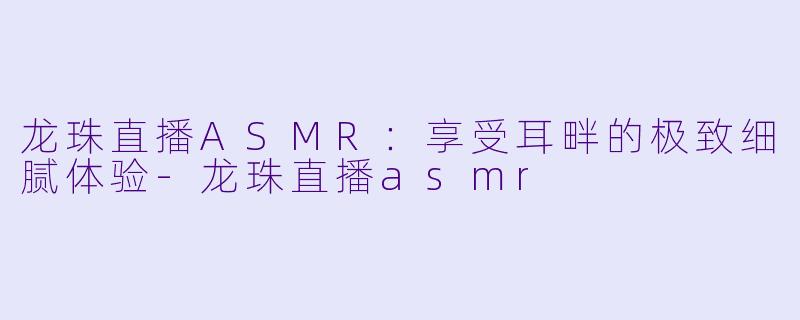 龙珠直播ASMR：享受耳畔的极致细腻体验-龙珠直播asmr