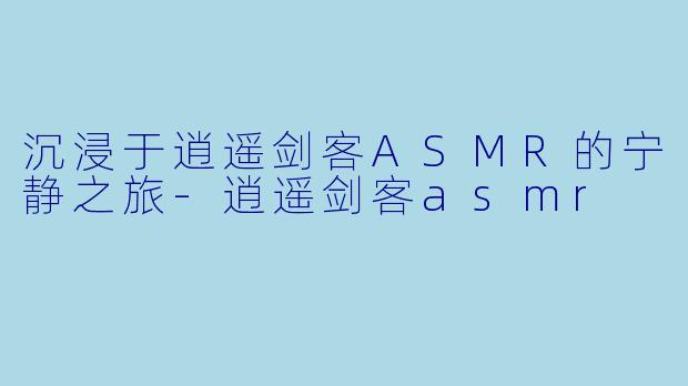 沉浸于逍遥剑客ASMR的宁静之旅-逍遥剑客asmr