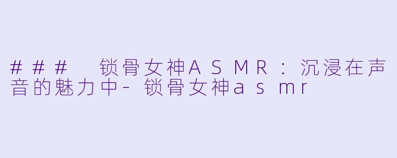 ### 锁骨女神ASMR：沉浸在声音的魅力中-锁骨女神asmr
