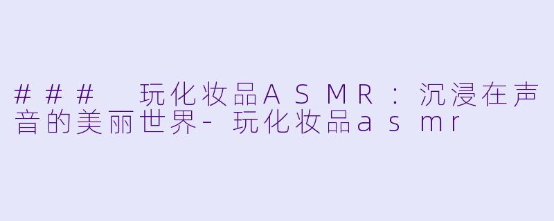 ### 玩化妆品ASMR：沉浸在声音的美丽世界-玩化妆品asmr