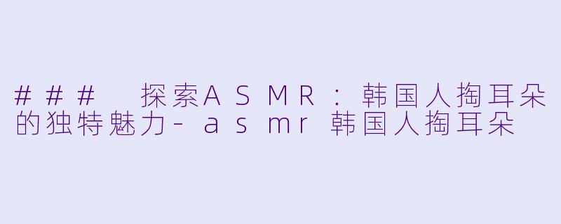 ### 探索ASMR：韩国人掏耳朵的独特魅力-asmr韩国人掏耳朵
