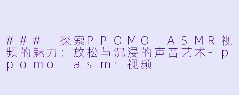 ### 探索PPOMO ASMR视频的魅力：放松与沉浸的声音艺术-ppomo asmr视频
