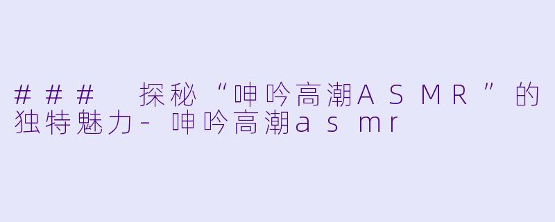 ### 探秘“呻吟高潮ASMR”的独特魅力-呻吟高潮asmr
