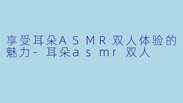 享受耳朵ASMR双人体验的魅力-耳朵asmr双人