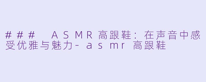 ### ASMR高跟鞋：在声音中感受优雅与魅力-asmr高跟鞋