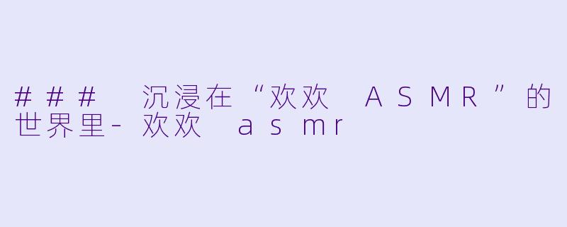 ### 沉浸在“欢欢 ASMR”的世界里-欢欢 asmr
