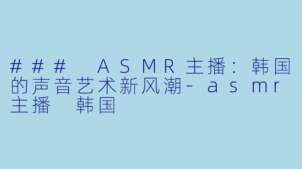 ### ASMR主播：韩国的声音艺术新风潮-asmr主播 韩国