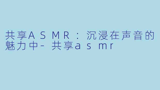 共享ASMR：沉浸在声音的魅力中-共享asmr