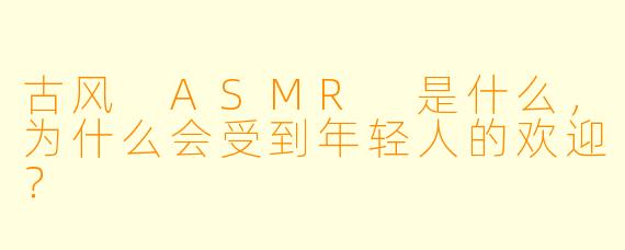 古风 ASMR 是什么,为什么会受到年轻人的欢迎?