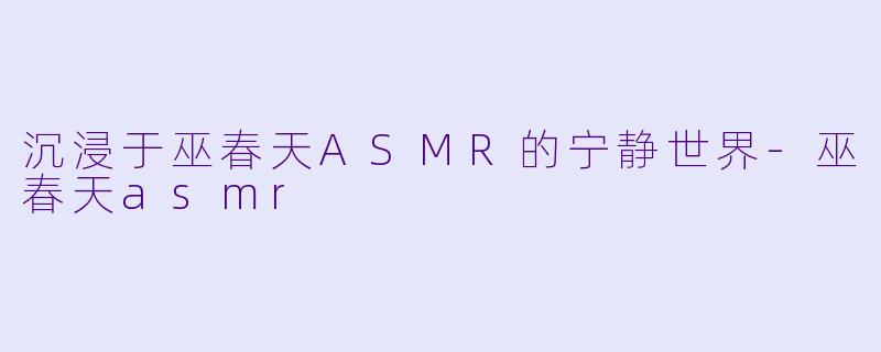 沉浸于巫春天ASMR的宁静世界-巫春天asmr