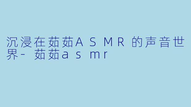 沉浸在茹茹ASMR的声音世界-茹茹asmr