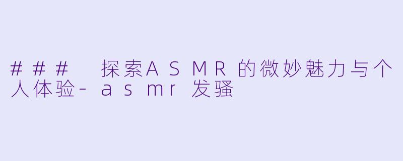 ### 探索ASMR的微妙魅力与个人体验-asmr发骚