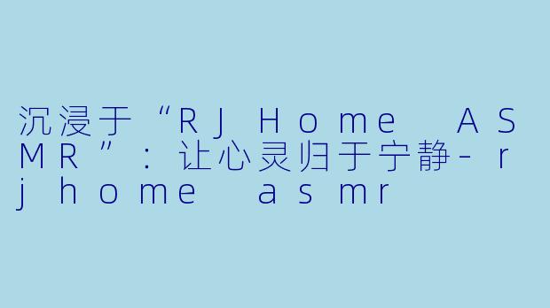 沉浸于“RJHome ASMR”：让心灵归于宁静-rjhome asmr