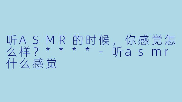 听ASMR的时候，你感觉怎么样？****