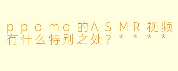 ppomo的ASMR视频有什么特别之处?****
