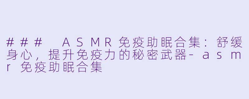 ### ASMR免疫助眠合集：舒缓身心，提升免疫力的秘密武器-asmr免疫助眠合集