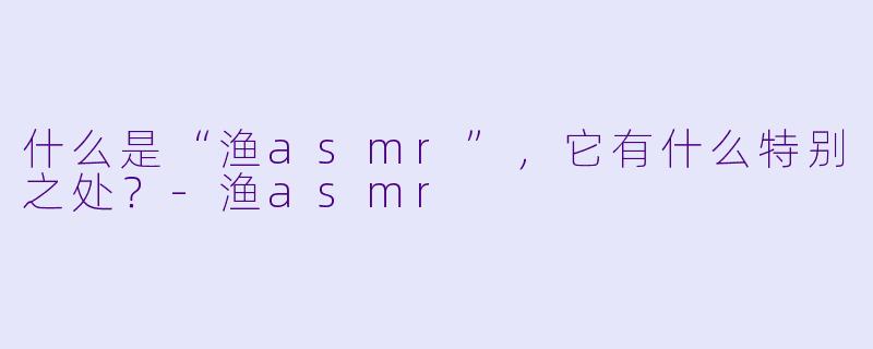 什么是“渔asmr”,它有什么特别之处?