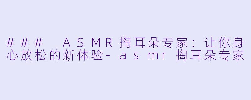 ### ASMR掏耳朵专家：让你身心放松的新体验-asmr掏耳朵专家
