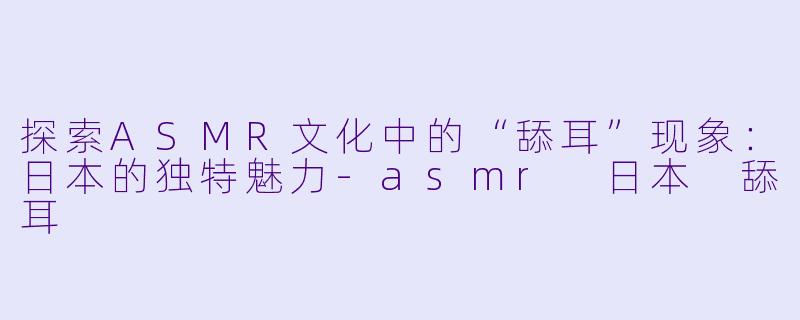 探索ASMR文化中的“舔耳”现象：日本的独特魅力-asmr 日本 舔耳