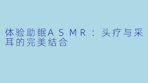 体验助眠ASMR：头疗与采耳的完美结合