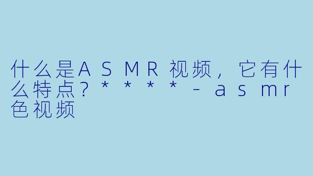 什么是ASMR视频,它有什么特点?****