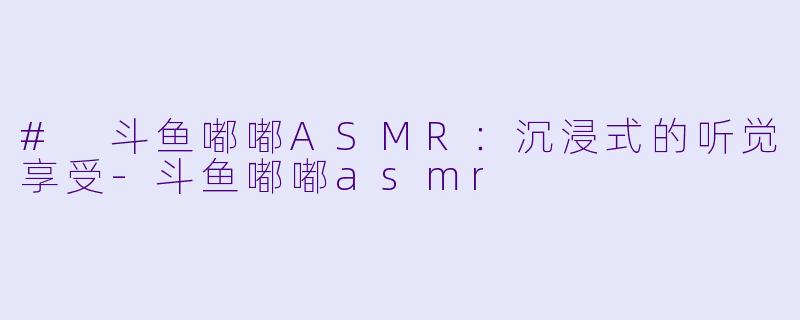 # 斗鱼嘟嘟ASMR：沉浸式的听觉享受-斗鱼嘟嘟asmr