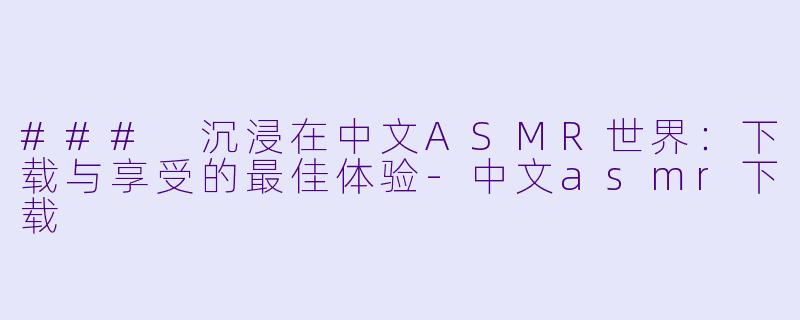 ### 沉浸在中文ASMR世界：下载与享受的最佳体验-中文asmr下载