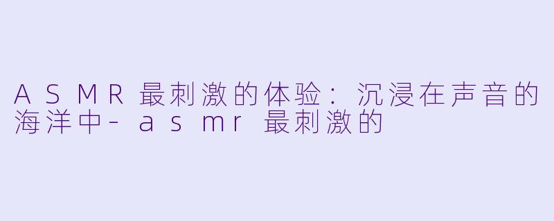 ASMR最刺激的体验：沉浸在声音的海洋中-asmr最刺激的