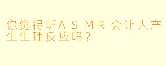 你觉得听ASMR会让人产生生理反应吗？