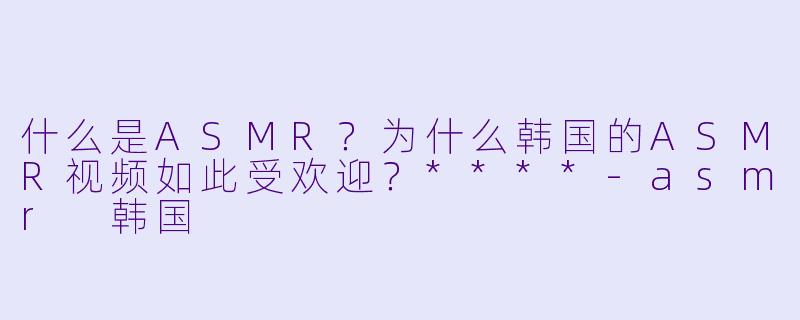 什么是ASMR?为什么韩国的ASMR视频如此受欢迎?****